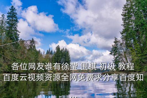 各位網友誰有徐瑩 圍棋 初級 教程百度云視頻資源全網免費求分享百度知...