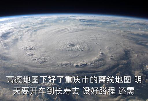 歡迎使用高德地圖下面進入重慶市，高德地圖下好了重慶市的離線地圖 明天要開車到長壽去 設好路程 還需