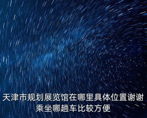天津市規(guī)劃展覽館在哪里具體位置謝謝乘坐哪趟車比較方便