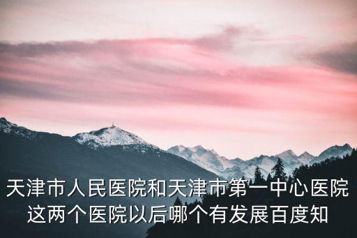 天津市人民醫院和天津市第一中心醫院這兩個醫院以后哪個有發展百度知