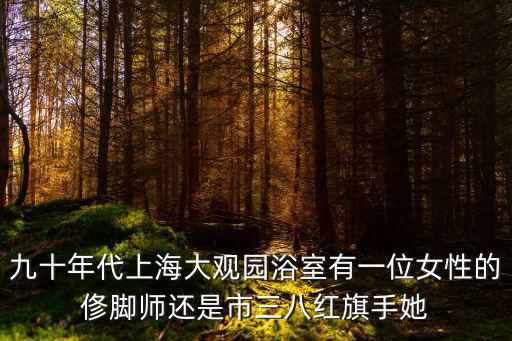 九十年代上海大觀園浴室有一位女性的俢腳師還是市三八紅旗手她