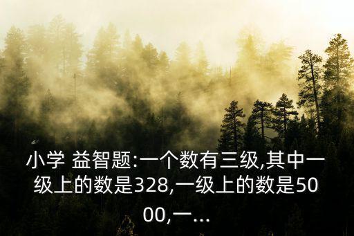小學(xué) 益智題:一個(gè)數(shù)有三級(jí),其中一級(jí)上的數(shù)是328,一級(jí)上的數(shù)是5000,一...