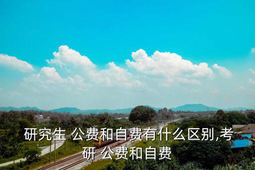  研究生 公費和自費有什么區別,考研 公費和自費