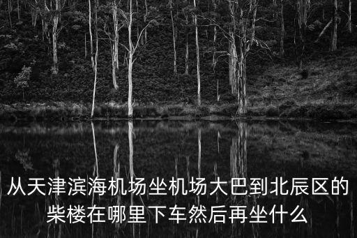 從天津濱海機場坐機場大巴到北辰區的柴樓在哪里下車然后再坐什么