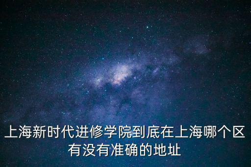 上海新時代進修學(xué)院到底在上海哪個區(qū)有沒有準確的地址