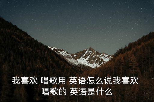 我喜歡 唱歌用 英語怎么說我喜歡 唱歌的 英語是什么