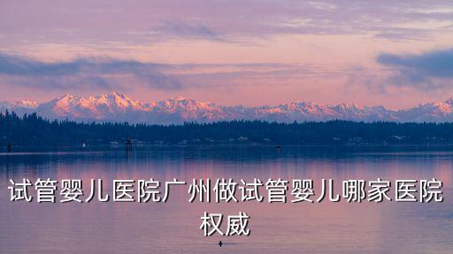 試管嬰兒醫院廣州做試管嬰兒哪家醫院權威