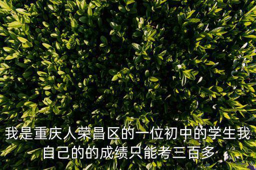 我是重慶人榮昌區的一位初中的學生我自己的的成績只能考三百多