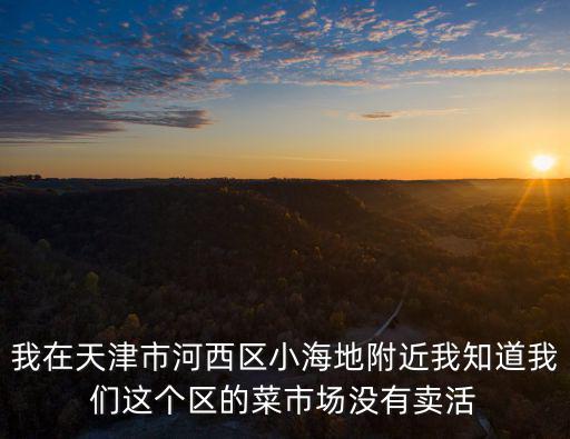 我在天津市河西區小海地附近我知道我們這個區的菜市場沒有賣活