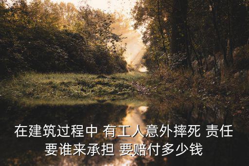 在建筑過程中 有工人意外摔死 責任要誰來承擔 要賠付多少錢