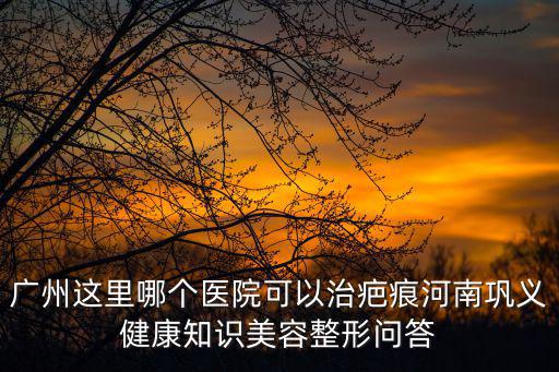 廣州這里哪個醫(yī)院可以治疤痕河南鞏義健康知識美容整形問答