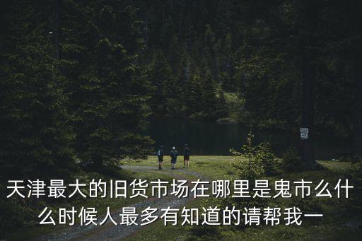 天津最大的舊貨市場在哪里是鬼市么什么時候人最多有知道的請幫我一