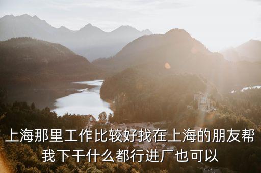 上海那里工作比較好找在上海的朋友幫我下干什么都行進廠也可以