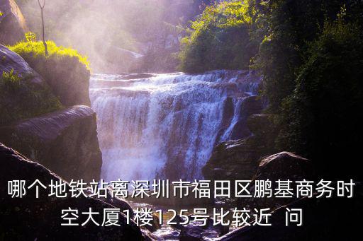 哪個(gè)地鐵站離深圳市福田區(qū)鵬基商務(wù)時(shí)空大廈1樓125號(hào)比較近  問(wèn)