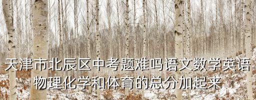 天津市北辰區中考題難嗎語文數學英語物理化學和體育的總分加起來