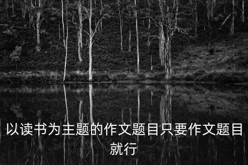 以讀書為主題的作文題目只要作文題目就行