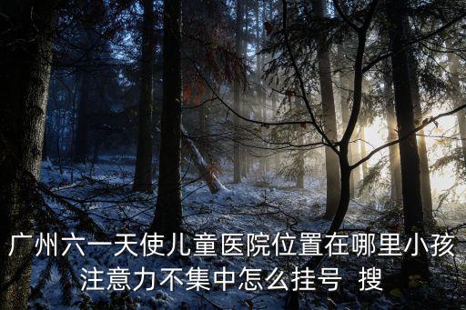 廣州六一天使兒童醫院位置在哪里小孩注意力不集中怎么掛號  搜