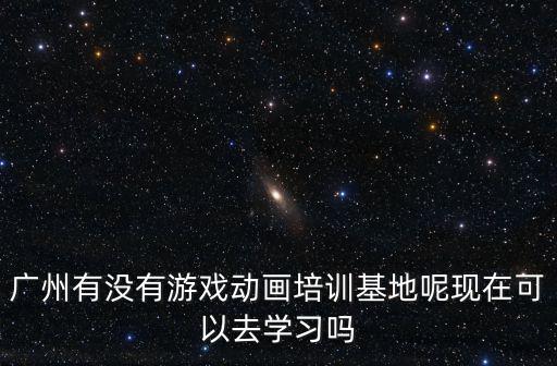 廣州有沒有游戲動畫培訓基地呢現在可以去學習嗎