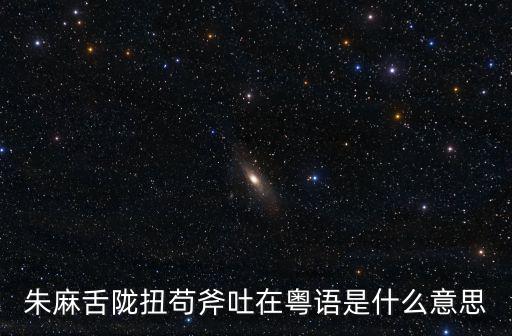 朱麻舌隴扭茍斧吐在粵語是什么意思