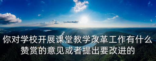 你對學校開展課堂教學改革工作有什么贊賞的意見或者提出要改進的