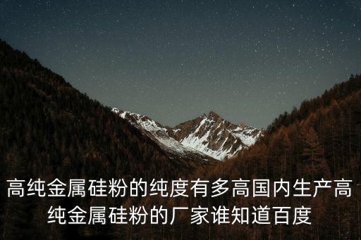 高純金屬硅粉的純度有多高國內生產高純金屬硅粉的廠家誰知道百度