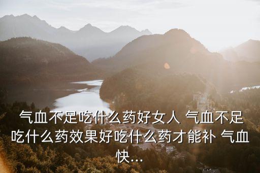  氣血不足吃什么藥好女人 氣血不足吃什么藥效果好吃什么藥才能補 氣血快...
