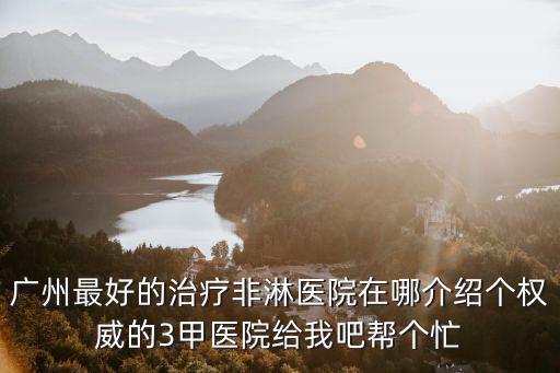 廣州最好的治療非淋醫(yī)院在哪介紹個(gè)權(quán)威的3甲醫(yī)院給我吧幫個(gè)忙