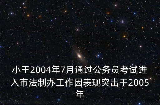 小王2004年7月通過公務員考試進入市法制辦工作因表現突出于2005年