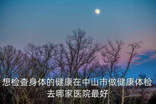 想檢查身體的健康在中山市做健康體檢去哪家醫院最好