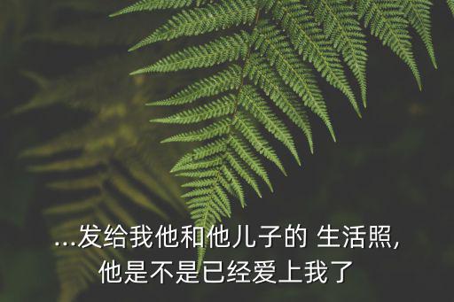 ...發給我他和他兒子的 生活照,他是不是已經愛上我了