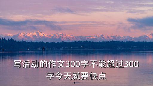 寫活動的作文300字不能超過300字今天就要快點