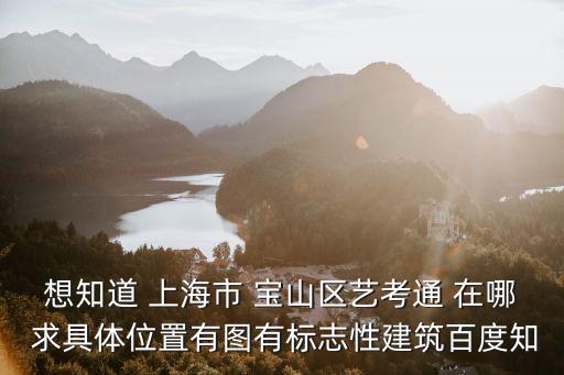 想知道 上海市 寶山區(qū)藝考通 在哪 求具體位置有圖有標志性建筑百度知