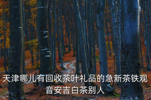 天津哪兒有回收茶葉禮品的急新茶鐵觀音安吉白茶別人