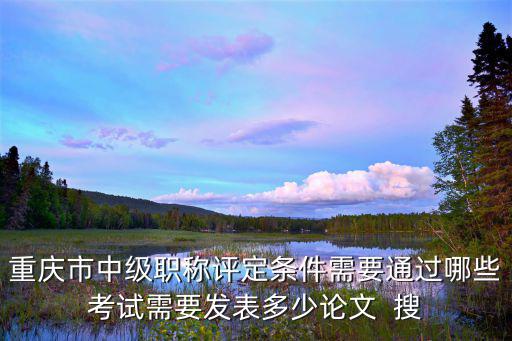 重慶市中級職稱評定條件需要通過哪些考試需要發表多少論文  搜