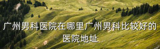 廣州男科醫院在哪里廣州男科比較好的醫院地址