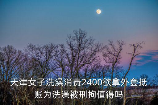 天津女子洗澡消費(fèi)2400欲拿外套抵賬為洗澡被刑拘值得嗎