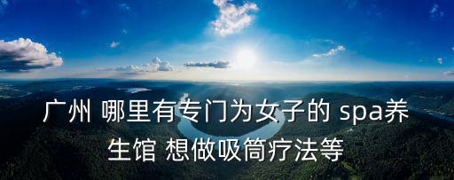 廣州 哪里有專門為女子的 spa養生館 想做吸筒療法等