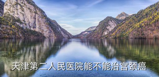 天津市醫(yī)院能治宮頸癌嗎，天津第二人民醫(yī)院能治宮頸癌嗎