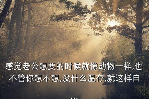 感覺老公想要的時候就像動物一樣,也不管你想不想,沒什么溫存,就這樣自...