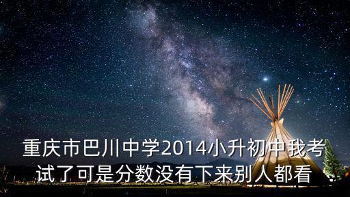 重慶市巴川中學2014小升初中我考試了可是分數沒有下來別人都看