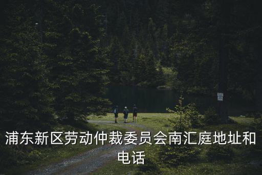 浦東新區勞動仲裁委員會南匯庭地址和電話