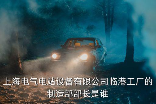 上海電氣電站設備有限公司臨港工廠的制造部部長是誰