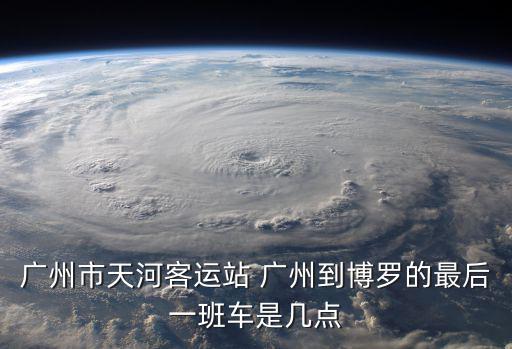 廣州市天河客運站 廣州到博羅的最后一班車是幾點