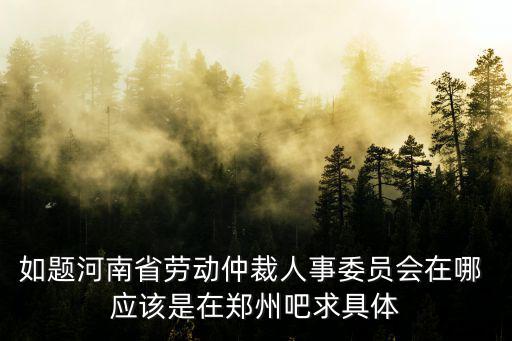 如題河南省勞動仲裁人事委員會在哪 應(yīng)該是在鄭州吧求具體