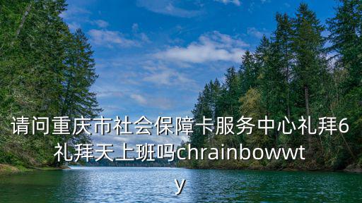 請問重慶市社會保障卡服務中心禮拜6禮拜天上班嗎chrainbowwty
