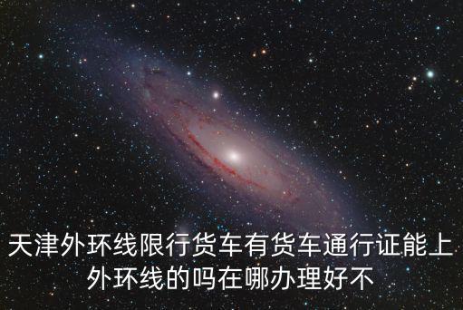 天津外環(huán)線限行貨車(chē)有貨車(chē)通行證能上外環(huán)線的嗎在哪辦理好不