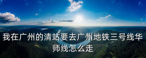我在廣州的清站要去廣州地鐵三號線華師線怎么走