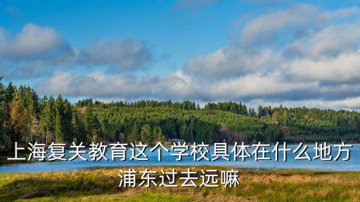上海復關教育這個學校具體在什么地方浦東過去遠嘛