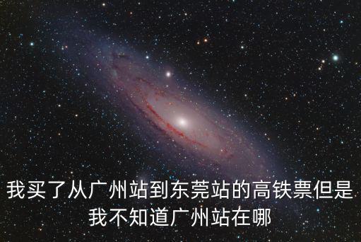 我買了從廣州站到東莞站的高鐵票但是我不知道廣州站在哪