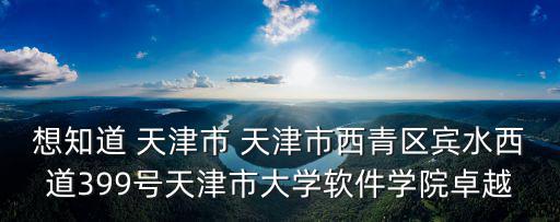 想知道 天津市 天津市西青區賓水西道399號天津市大學軟件學院卓越